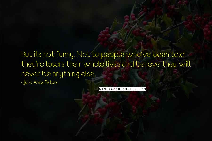 Julie Anne Peters Quotes: But its not funny. Not to people who've been told they're losers their whole lives and believe they will never be anything else.