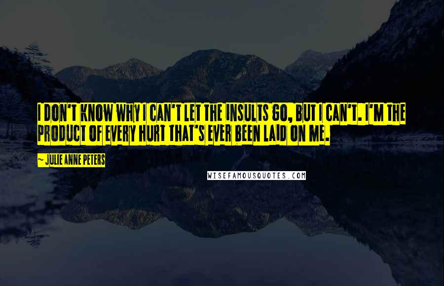 Julie Anne Peters Quotes: I don't know why I can't let the insults go, but I can't. I'm the product of every hurt that's ever been laid on me.