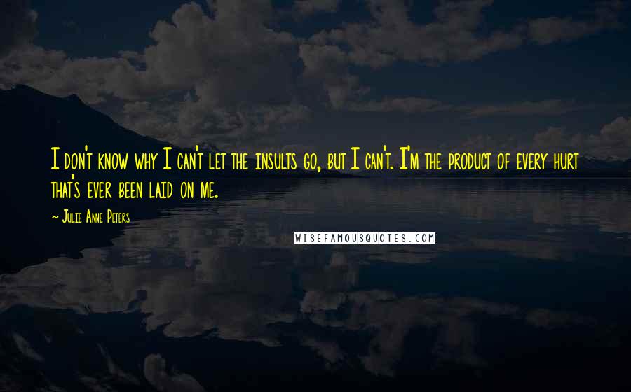 Julie Anne Peters Quotes: I don't know why I can't let the insults go, but I can't. I'm the product of every hurt that's ever been laid on me.