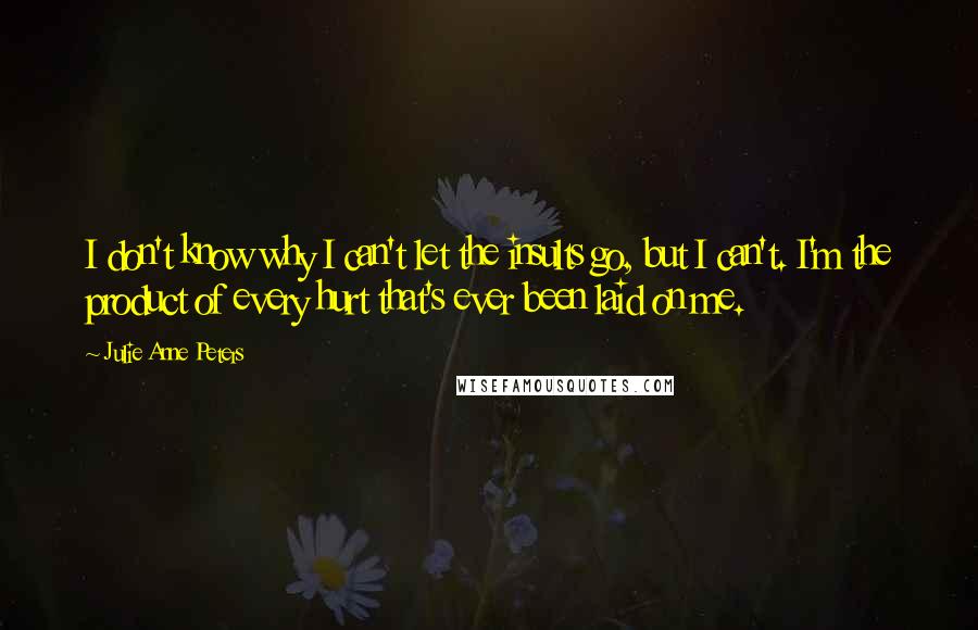 Julie Anne Peters Quotes: I don't know why I can't let the insults go, but I can't. I'm the product of every hurt that's ever been laid on me.