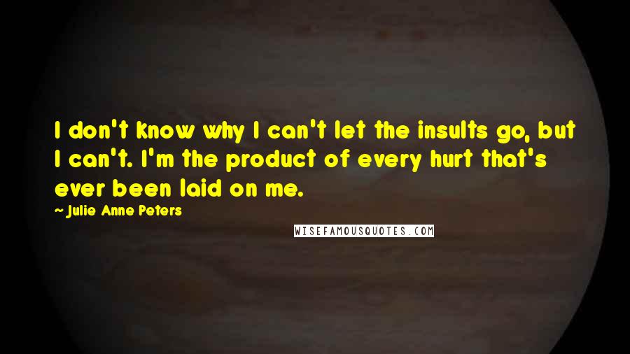 Julie Anne Peters Quotes: I don't know why I can't let the insults go, but I can't. I'm the product of every hurt that's ever been laid on me.