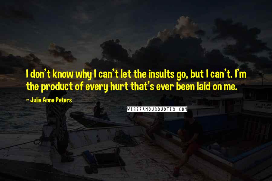 Julie Anne Peters Quotes: I don't know why I can't let the insults go, but I can't. I'm the product of every hurt that's ever been laid on me.