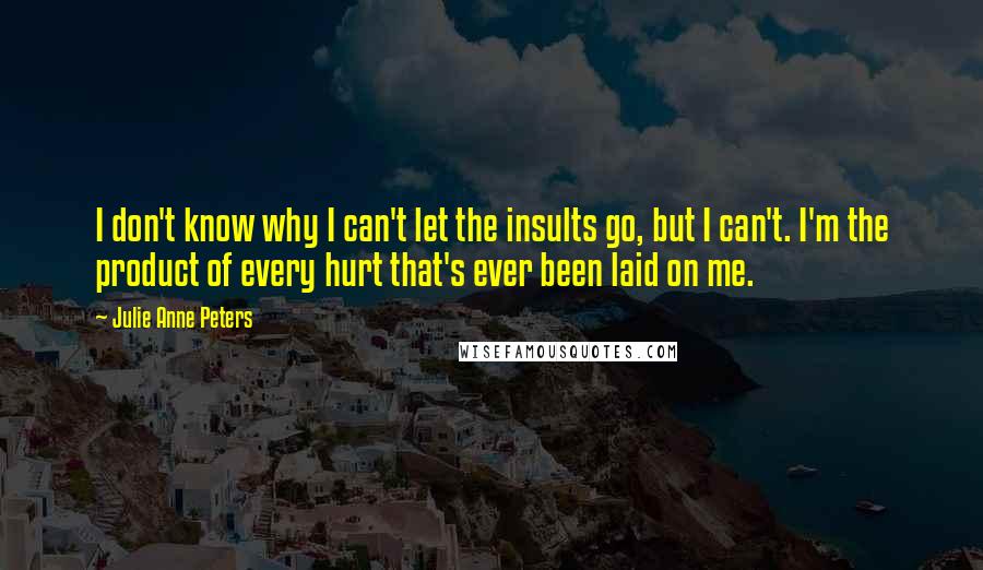 Julie Anne Peters Quotes: I don't know why I can't let the insults go, but I can't. I'm the product of every hurt that's ever been laid on me.