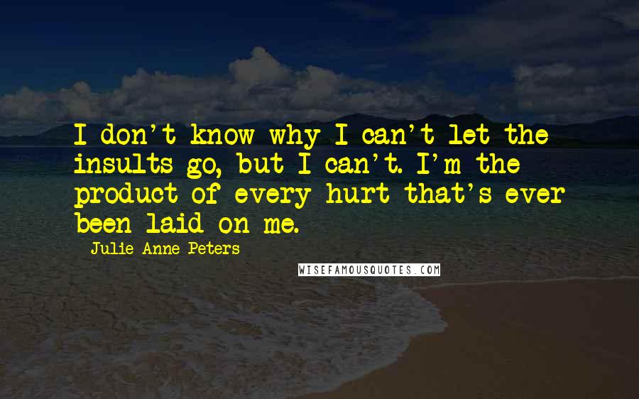 Julie Anne Peters Quotes: I don't know why I can't let the insults go, but I can't. I'm the product of every hurt that's ever been laid on me.