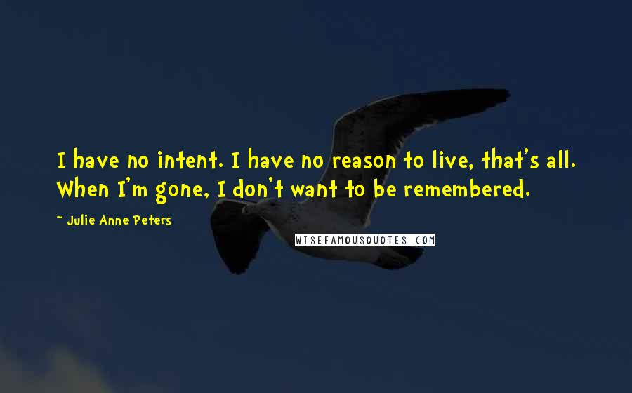 Julie Anne Peters Quotes: I have no intent. I have no reason to live, that's all. When I'm gone, I don't want to be remembered.