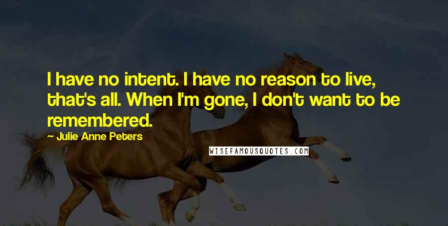 Julie Anne Peters Quotes: I have no intent. I have no reason to live, that's all. When I'm gone, I don't want to be remembered.