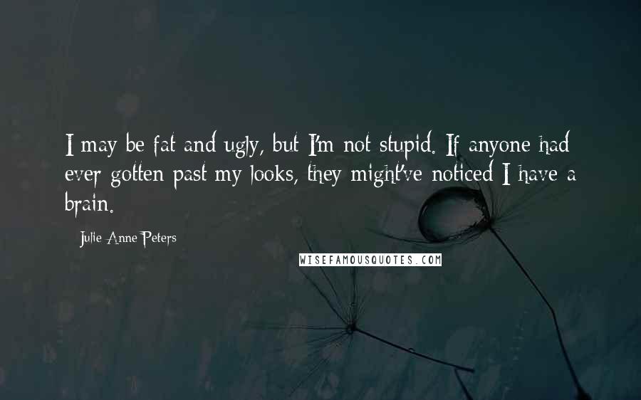 Julie Anne Peters Quotes: I may be fat and ugly, but I'm not stupid. If anyone had ever gotten past my looks, they might've noticed I have a brain.