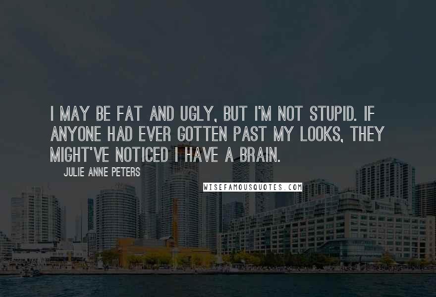 Julie Anne Peters Quotes: I may be fat and ugly, but I'm not stupid. If anyone had ever gotten past my looks, they might've noticed I have a brain.