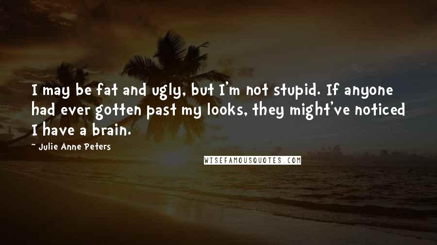 Julie Anne Peters Quotes: I may be fat and ugly, but I'm not stupid. If anyone had ever gotten past my looks, they might've noticed I have a brain.