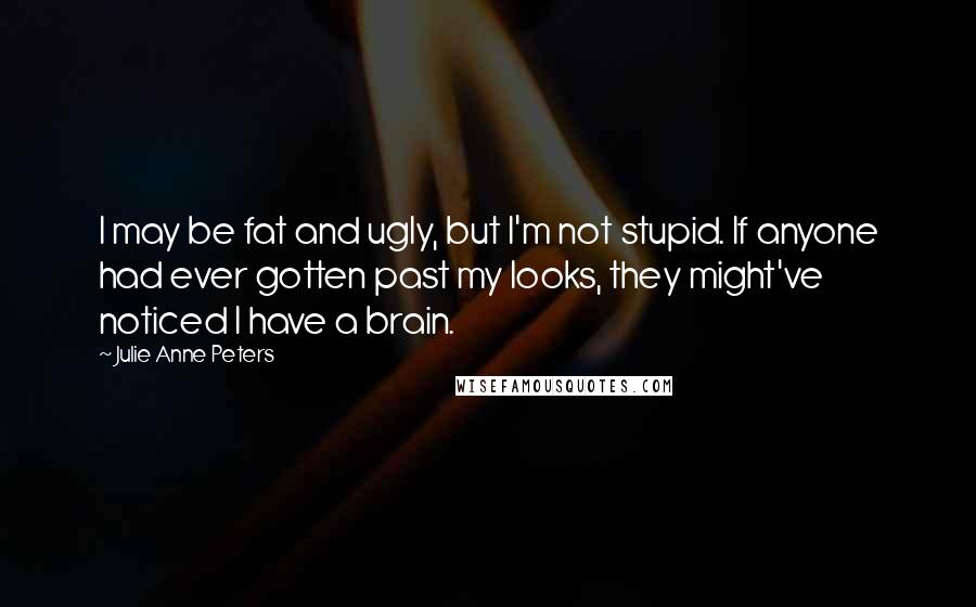 Julie Anne Peters Quotes: I may be fat and ugly, but I'm not stupid. If anyone had ever gotten past my looks, they might've noticed I have a brain.