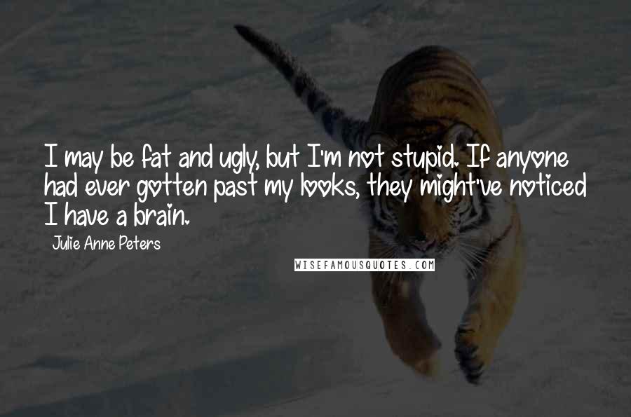 Julie Anne Peters Quotes: I may be fat and ugly, but I'm not stupid. If anyone had ever gotten past my looks, they might've noticed I have a brain.