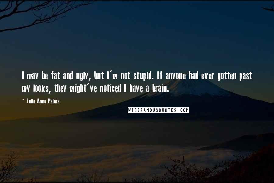 Julie Anne Peters Quotes: I may be fat and ugly, but I'm not stupid. If anyone had ever gotten past my looks, they might've noticed I have a brain.