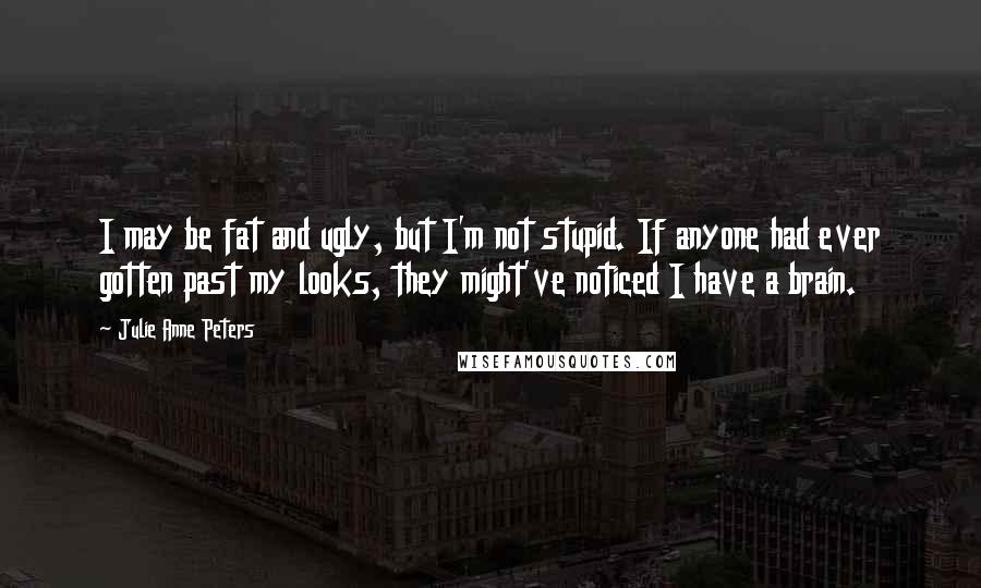 Julie Anne Peters Quotes: I may be fat and ugly, but I'm not stupid. If anyone had ever gotten past my looks, they might've noticed I have a brain.