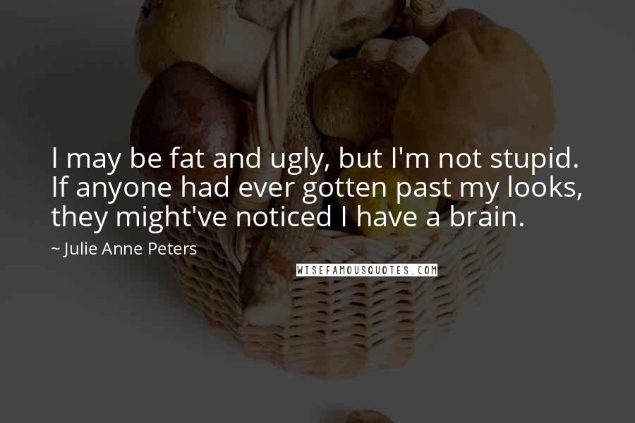 Julie Anne Peters Quotes: I may be fat and ugly, but I'm not stupid. If anyone had ever gotten past my looks, they might've noticed I have a brain.