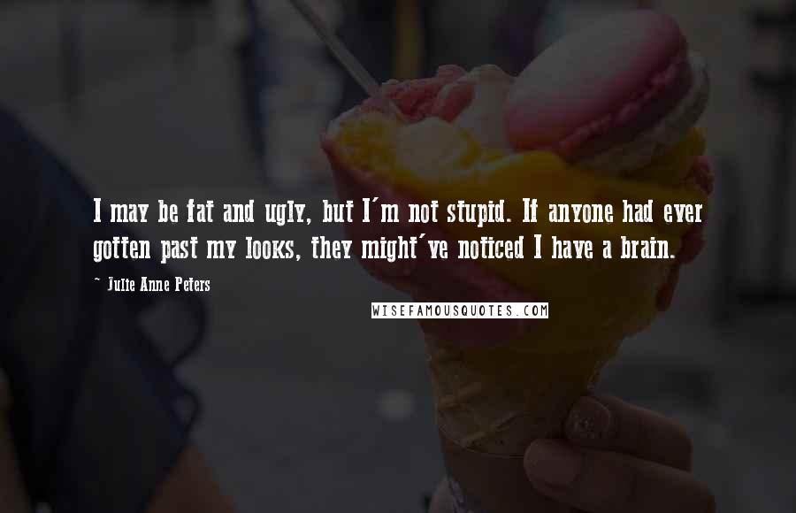 Julie Anne Peters Quotes: I may be fat and ugly, but I'm not stupid. If anyone had ever gotten past my looks, they might've noticed I have a brain.