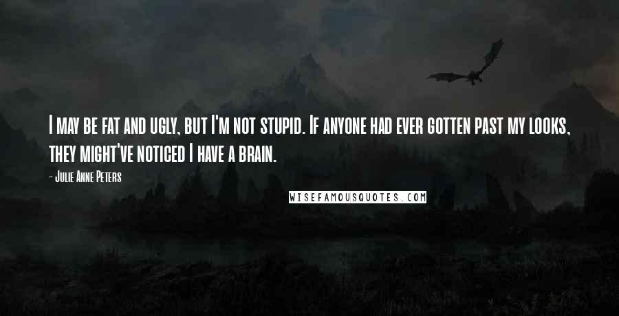 Julie Anne Peters Quotes: I may be fat and ugly, but I'm not stupid. If anyone had ever gotten past my looks, they might've noticed I have a brain.