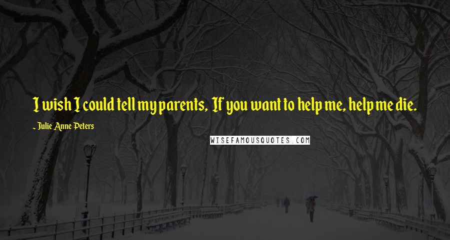 Julie Anne Peters Quotes: I wish I could tell my parents,  If you want to help me, help me die.