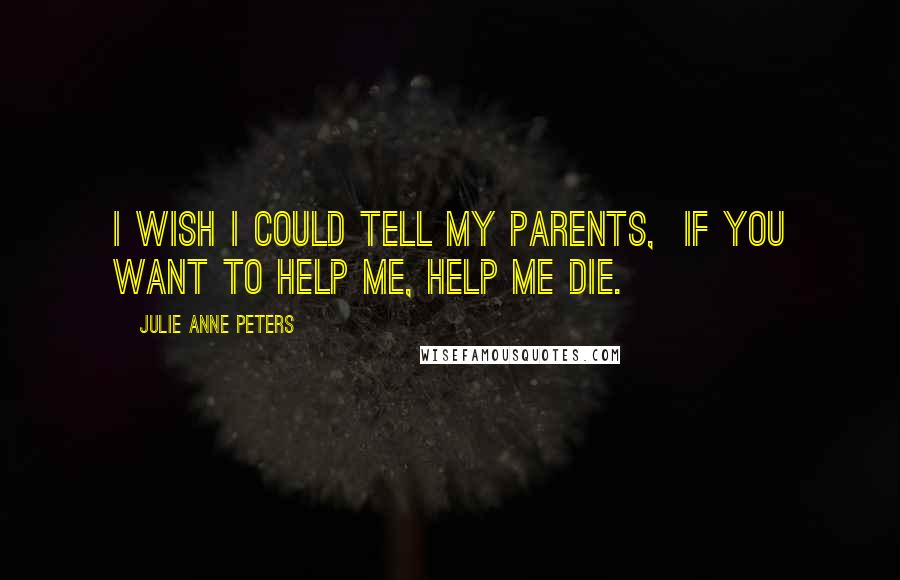 Julie Anne Peters Quotes: I wish I could tell my parents,  If you want to help me, help me die.