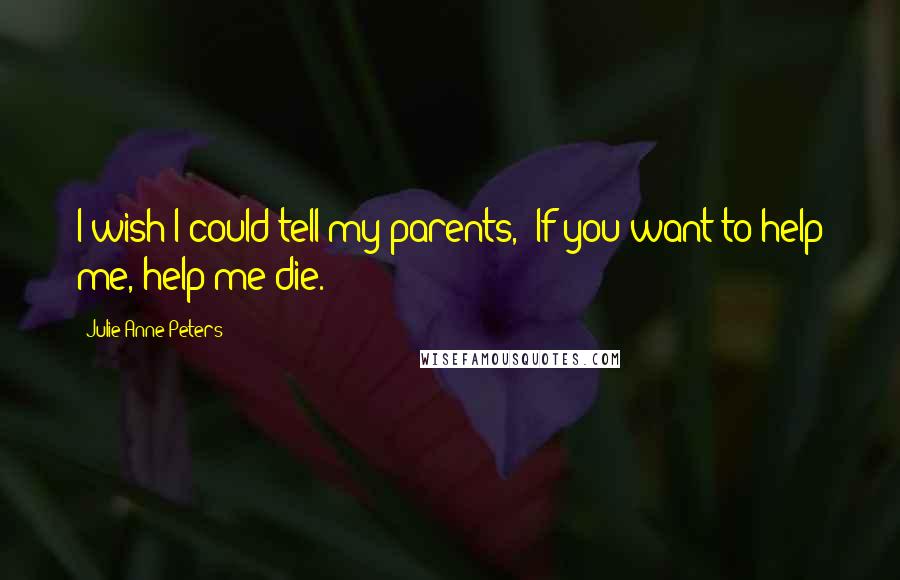 Julie Anne Peters Quotes: I wish I could tell my parents,  If you want to help me, help me die.