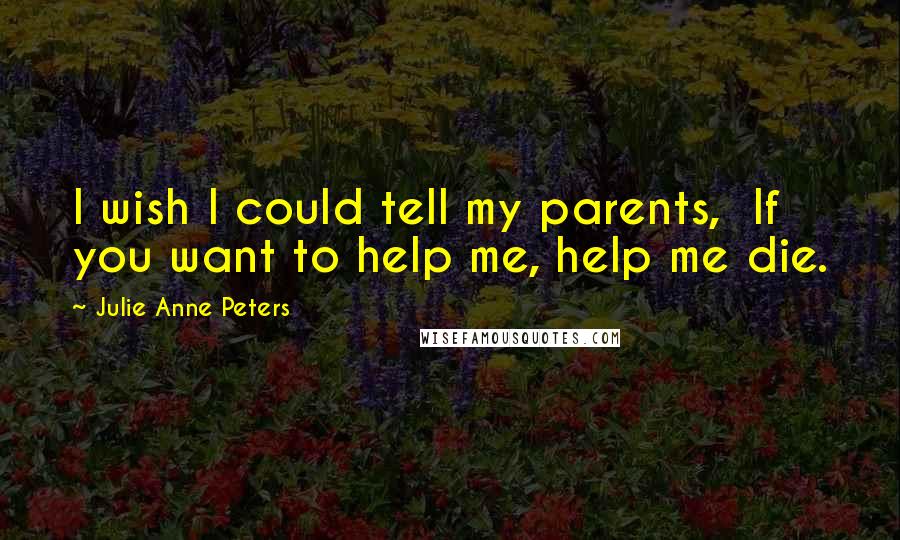 Julie Anne Peters Quotes: I wish I could tell my parents,  If you want to help me, help me die.