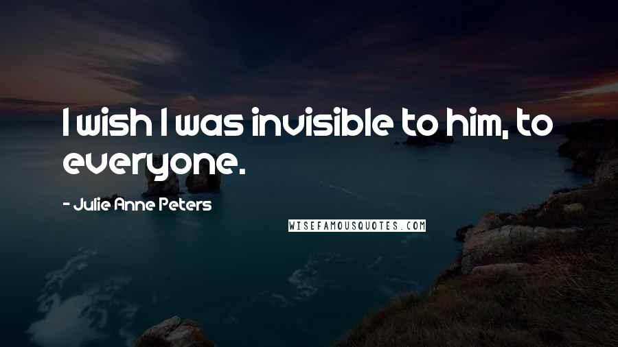 Julie Anne Peters Quotes: I wish I was invisible to him, to everyone.