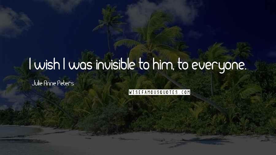 Julie Anne Peters Quotes: I wish I was invisible to him, to everyone.