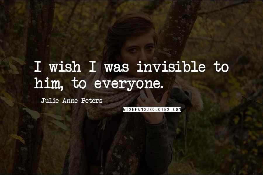 Julie Anne Peters Quotes: I wish I was invisible to him, to everyone.