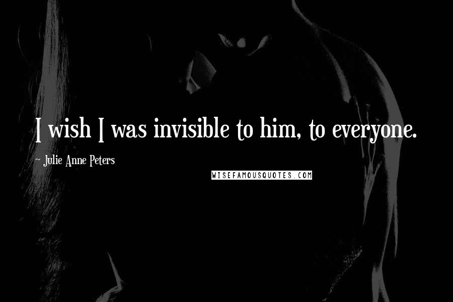 Julie Anne Peters Quotes: I wish I was invisible to him, to everyone.
