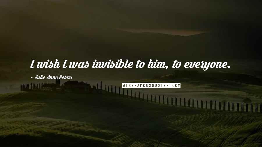 Julie Anne Peters Quotes: I wish I was invisible to him, to everyone.