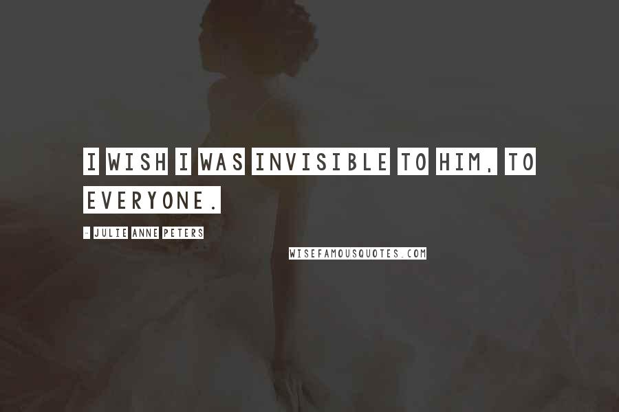 Julie Anne Peters Quotes: I wish I was invisible to him, to everyone.