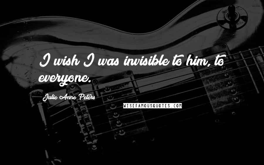 Julie Anne Peters Quotes: I wish I was invisible to him, to everyone.