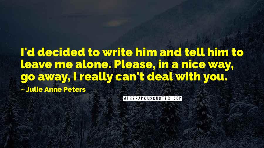 Julie Anne Peters Quotes: I'd decided to write him and tell him to leave me alone. Please, in a nice way, go away, I really can't deal with you.