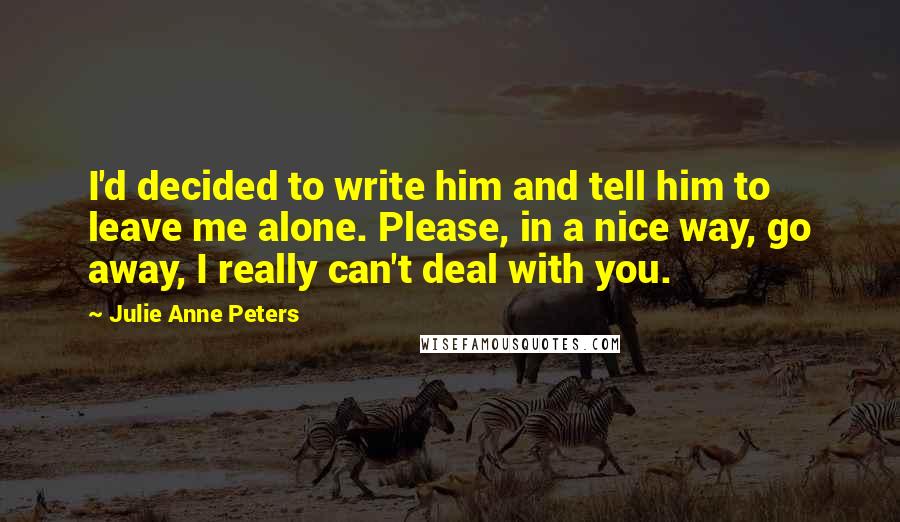 Julie Anne Peters Quotes: I'd decided to write him and tell him to leave me alone. Please, in a nice way, go away, I really can't deal with you.