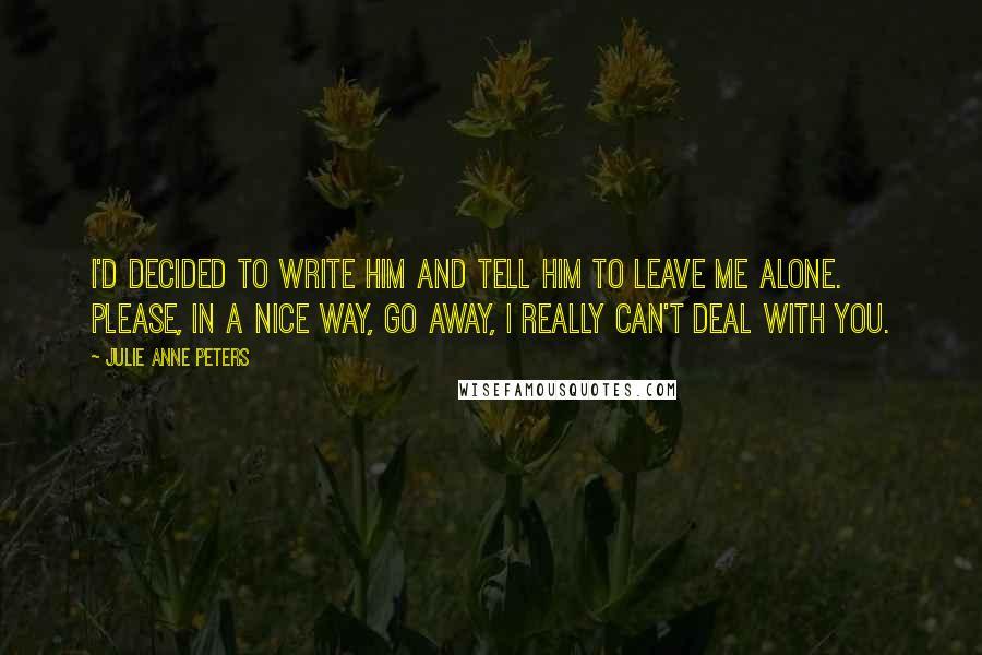 Julie Anne Peters Quotes: I'd decided to write him and tell him to leave me alone. Please, in a nice way, go away, I really can't deal with you.