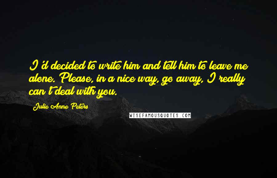 Julie Anne Peters Quotes: I'd decided to write him and tell him to leave me alone. Please, in a nice way, go away, I really can't deal with you.