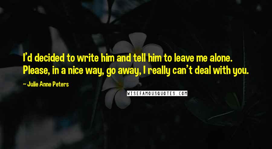 Julie Anne Peters Quotes: I'd decided to write him and tell him to leave me alone. Please, in a nice way, go away, I really can't deal with you.
