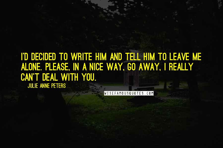 Julie Anne Peters Quotes: I'd decided to write him and tell him to leave me alone. Please, in a nice way, go away, I really can't deal with you.