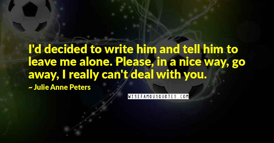 Julie Anne Peters Quotes: I'd decided to write him and tell him to leave me alone. Please, in a nice way, go away, I really can't deal with you.