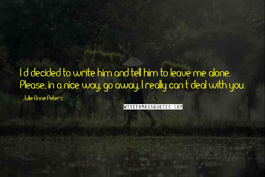 Julie Anne Peters Quotes: I'd decided to write him and tell him to leave me alone. Please, in a nice way, go away, I really can't deal with you.