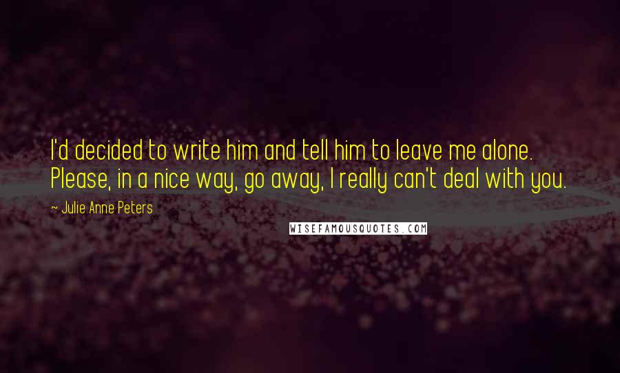 Julie Anne Peters Quotes: I'd decided to write him and tell him to leave me alone. Please, in a nice way, go away, I really can't deal with you.