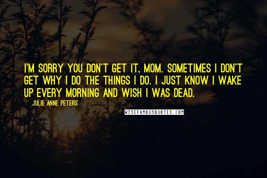 Julie Anne Peters Quotes: I'm sorry you don't get it, Mom. Sometimes I don't get why I do the things I do. I just know I wake up every morning and wish I was dead.