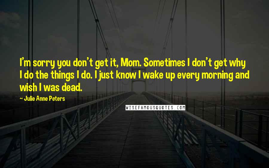 Julie Anne Peters Quotes: I'm sorry you don't get it, Mom. Sometimes I don't get why I do the things I do. I just know I wake up every morning and wish I was dead.