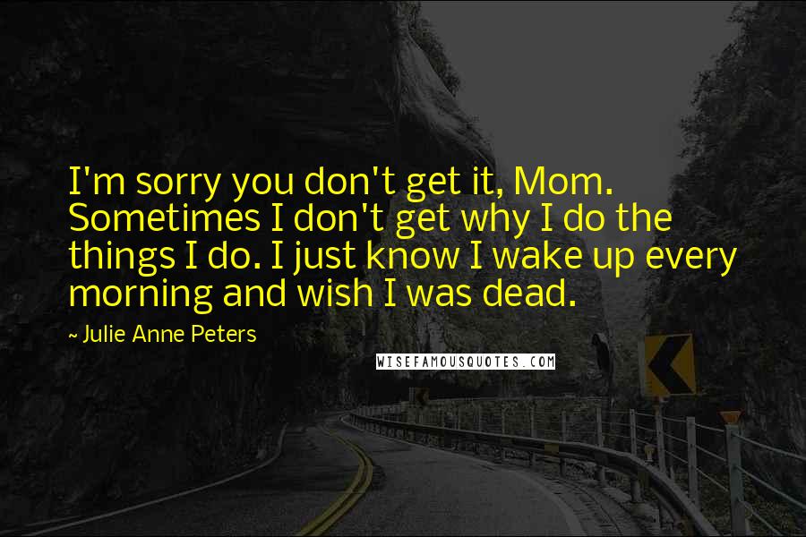 Julie Anne Peters Quotes: I'm sorry you don't get it, Mom. Sometimes I don't get why I do the things I do. I just know I wake up every morning and wish I was dead.