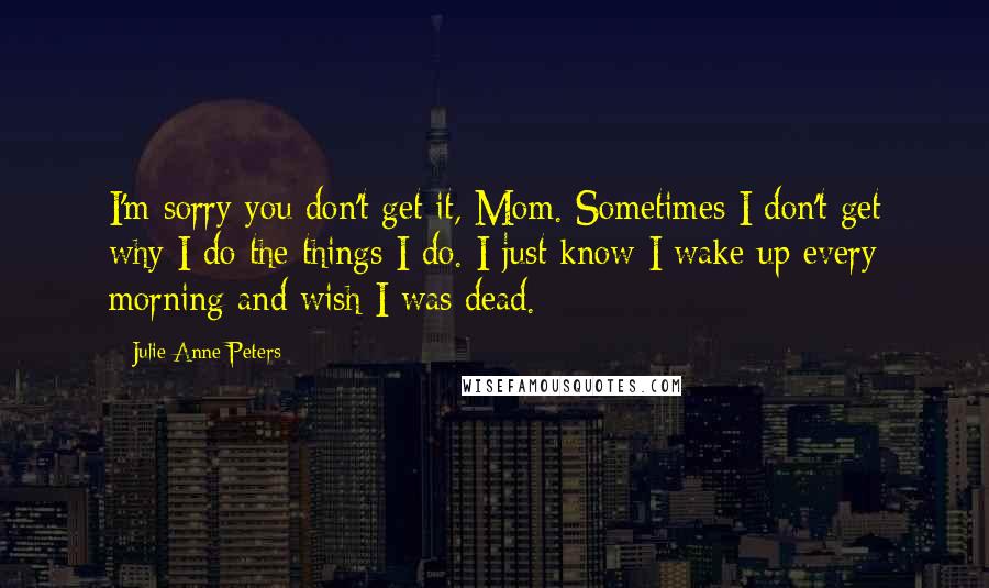 Julie Anne Peters Quotes: I'm sorry you don't get it, Mom. Sometimes I don't get why I do the things I do. I just know I wake up every morning and wish I was dead.