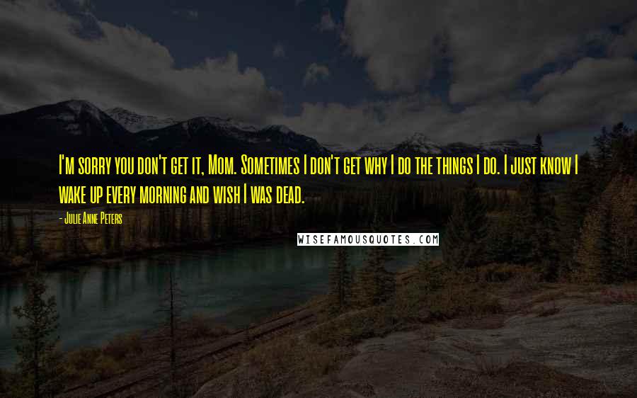 Julie Anne Peters Quotes: I'm sorry you don't get it, Mom. Sometimes I don't get why I do the things I do. I just know I wake up every morning and wish I was dead.