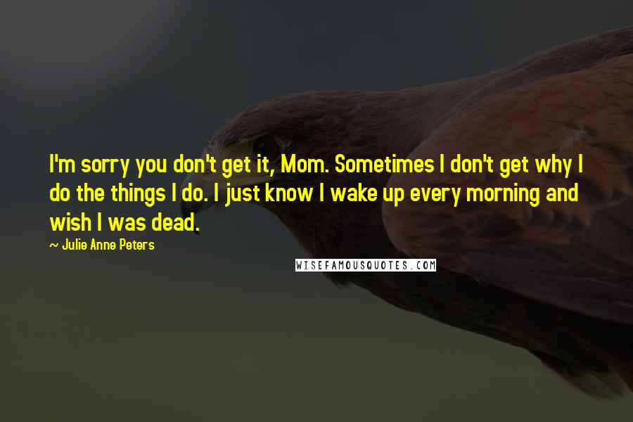 Julie Anne Peters Quotes: I'm sorry you don't get it, Mom. Sometimes I don't get why I do the things I do. I just know I wake up every morning and wish I was dead.