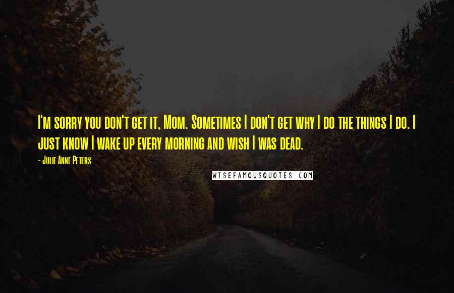 Julie Anne Peters Quotes: I'm sorry you don't get it, Mom. Sometimes I don't get why I do the things I do. I just know I wake up every morning and wish I was dead.