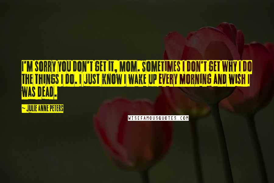 Julie Anne Peters Quotes: I'm sorry you don't get it, Mom. Sometimes I don't get why I do the things I do. I just know I wake up every morning and wish I was dead.