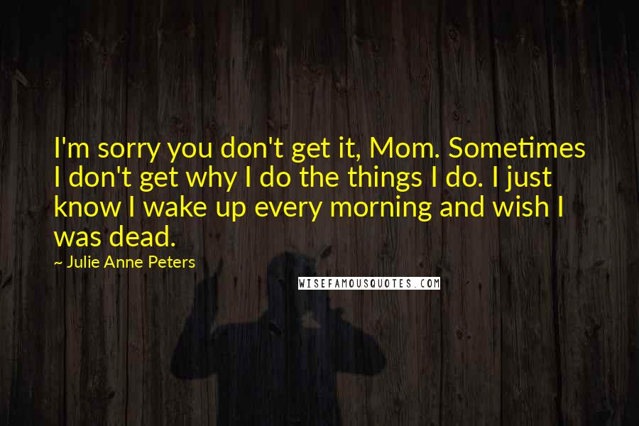 Julie Anne Peters Quotes: I'm sorry you don't get it, Mom. Sometimes I don't get why I do the things I do. I just know I wake up every morning and wish I was dead.