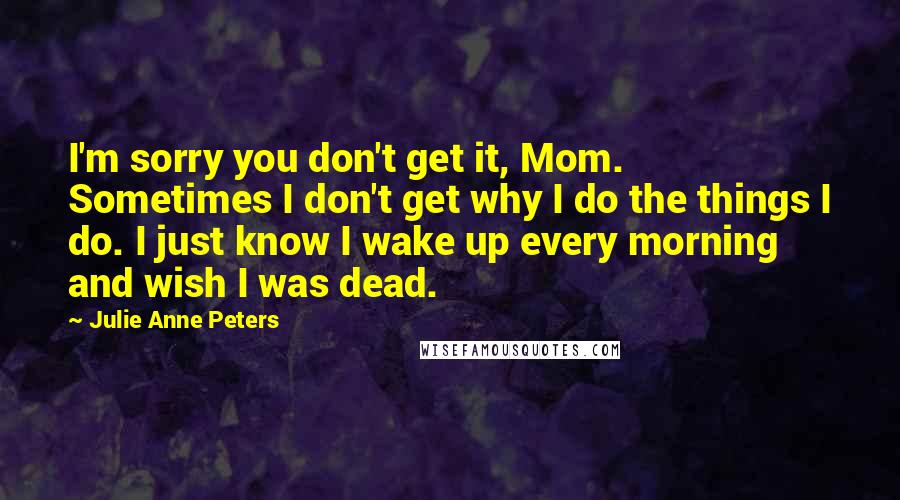 Julie Anne Peters Quotes: I'm sorry you don't get it, Mom. Sometimes I don't get why I do the things I do. I just know I wake up every morning and wish I was dead.